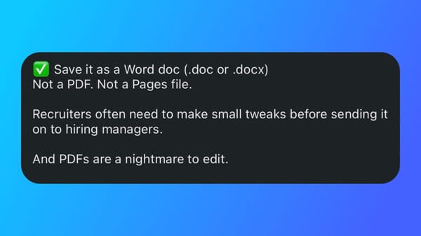 Save it as a Word doc (.doc or .docx) Not a PDF. Not a Pages file. Recruiters often need to make small tweaks before sending it on to hiring managers. And PDFs are a nightmare to edit.